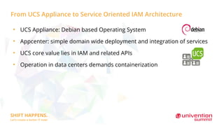 From UCS Appliance to Service Oriented IAM Architecture
●
UCS Appliance: Debian based Operating System
●
Appcenter: simple domain wide deployment and integration of services
●
UCS core value lies in IAM and related APIs
●
Operation in data centers demands containerization
 
