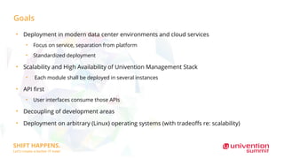 Goals
●
Deployment in modern data center environments and cloud services
●
Focus on service, separation from platform
●
Standardized deployment
●
Scalability and High Availability of Univention Management Stack
●
Each module shall be deployed in several instances
●
API first
●
User interfaces consume those APIs
●
Decoupling of development areas
●
Deployment on arbitrary (Linux) operating systems (with tradeoffs re: scalability)
 