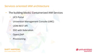 Services oriented IAM architecture
●
The building blocks: Containerized IAM Services
●
UCS Portal
●
Univention Management Console (UMC)
●
UDM-REST API
●
SSO with federation
●
OpenLDAP
●
Provisioning
 