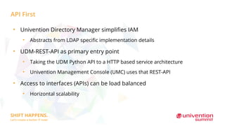 API First
●
Univention Directory Manager simplifies IAM
●
Abstracts from LDAP specific implementation details
●
UDM-REST-API as primary entry point
●
Taking the UDM Python API to a HTTP based service architecture
●
Univention Management Console (UMC) uses that REST-API
●
Access to interfaces (APIs) can be load balanced
●
Horizontal scalability
 