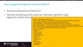 Was ist eigentlich OpenID Connect (OIDC)?
• Standard aufbauend auf Oauth 2.0
• Definiert wie Benutzerinformationen nach dem eigentlich Login
abgerufen werden können{
"issuer": "https://devmail.kopano.com",
"authorization_endpoint": "https://devmail.kopano.com/signin/v1/identifier/_/authorize",
"token_endpoint": "https://devmail.kopano.com/konnect/v1/token",
"userinfo_endpoint": "https://devmail.kopano.com/konnect/v1/userinfo",
"end_session_endpoint": "https://devmail.kopano.com/signin/v1/identifier/_/endsession",
"check_session_iframe": "https://devmail.kopano.com/konnect/v1/session/check-session.html"
"jwks_uri": "https://devmail.kopano.com/konnect/v1/jwks.json",
"scopes_supported": [
"openid",
"offline_access",
"konnect/uuid",
"konnect/raw_sub",
"kopano/kvs",
"email",
"kopano/kwm",
"profile",
"konnect/id",
"kopano/pubs",
"kopano/gc"
],
 
