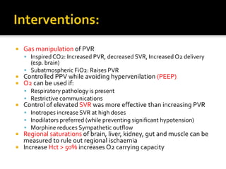  Gas manipulation of PVR
 Inspired CO2: Increased PVR, decreased SVR, Increased O2 delivery
(esp. brain)
 Subatmospheric FiO2: Raises PVR
 Controlled PPV while avoiding hypervenilation (PEEP)
 O2 can be used if:
 Respiratory pathology is present
 Restrictive communications
 Control of elevated SVR was more effective than increasing PVR
 Inotropes increase SVR at high doses
 Inodilators preferred (while preventing significant hypotension)
 Morphine reduces Sympathetic outflow
 Regional saturations of brain, liver, kidney, gut and muscle can be
measured to rule out regional ischaemia
 Increase Hct > 50% increases O2 carrying capacity
 