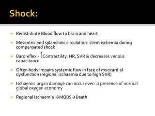  Redistribute Blood flow to brain and heart
 Mesentric and splanchnic circulation- silent ischemia during
compensated shock
 Baroreflex - Contractility, HR, SVR & decreases venous
capacitance
 Often body impairs systemic flow in face of myocardial
dysfunction (regional ischaemia due to high SVR)
 Ischaemic organ damage can occur even in presence of normal
global oxygen economy
 Regional Ischaemia →MODS→Death
 