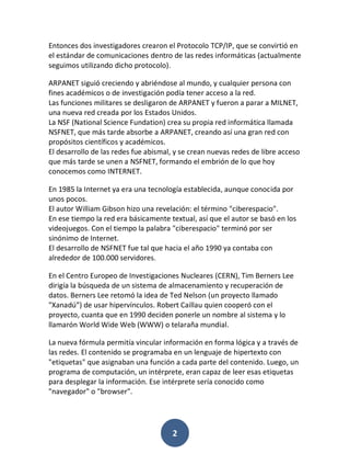 Entonces dos investigadores crearon el Protocolo TCP/IP, que se convirtió en
el estándar de comunicaciones dentro de las redes informáticas (actualmente
seguimos utilizando dicho protocolo).

ARPANET siguió creciendo y abriéndose al mundo, y cualquier persona con
fines académicos o de investigación podía tener acceso a la red.
Las funciones militares se desligaron de ARPANET y fueron a parar a MILNET,
una nueva red creada por los Estados Unidos.
La NSF (National Science Fundation) crea su propia red informática llamada
NSFNET, que más tarde absorbe a ARPANET, creando así una gran red con
propósitos científicos y académicos.
El desarrollo de las redes fue abismal, y se crean nuevas redes de libre acceso
que más tarde se unen a NSFNET, formando el embrión de lo que hoy
conocemos como INTERNET.

En 1985 la Internet ya era una tecnología establecida, aunque conocida por
unos pocos.
El autor William Gibson hizo una revelación: el término "ciberespacio".
En ese tiempo la red era básicamente textual, así que el autor se basó en los
videojuegos. Con el tiempo la palabra "ciberespacio" terminó por ser
sinónimo de Internet.
El desarrollo de NSFNET fue tal que hacia el año 1990 ya contaba con
alrededor de 100.000 servidores.

En el Centro Europeo de Investigaciones Nucleares (CERN), Tim Berners Lee
dirigía la búsqueda de un sistema de almacenamiento y recuperación de
datos. Berners Lee retomó la idea de Ted Nelson (un proyecto llamado
"Xanadú”) de usar hipervínculos. Robert Caillau quien cooperó con el
proyecto, cuanta que en 1990 deciden ponerle un nombre al sistema y lo
llamarón World Wide Web (WWW) o telaraña mundial.

La nueva fórmula permitía vincular información en forma lógica y a través de
las redes. El contenido se programaba en un lenguaje de hipertexto con
"etiquetas" que asignaban una función a cada parte del contenido. Luego, un
programa de computación, un intérprete, eran capaz de leer esas etiquetas
para desplegar la información. Ese intérprete sería conocido como
"navegador" o "browser".




                                       2
 