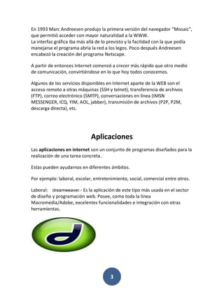 En 1993 Marc Andreesen produjo la primera versión del navegador "Mosaic",
que permitió acceder con mayor naturalidad a la WWW.
La interfaz gráfica iba más allá de lo previsto y la facilidad con la que podía
manejarse el programa abría la red a los legos. Poco después Andreesen
encabezó la creación del programa Netscape.

A partir de entonces Internet comenzó a crecer más rápido que otro medio
de comunicación, convirtiéndose en lo que hoy todos conocemos.

Algunos de los servicios disponibles en Internet aparte de la WEB son el
acceso remoto a otras máquinas (SSH y telnet), transferencia de archivos
(FTP), correo electrónico (SMTP), conversaciones en línea (IMSN
MESSENGER, ICQ, YIM, AOL, jabber), transmisión de archivos (P2P, P2M,
descarga directa), etc.




                             Aplicaciones
Las aplicaciones en internet son un conjunto de programas diseñados para la
realización de una tarea concreta.

Estas pueden ayudarnos en diferentes ámbitos.

Por ejemplo: laboral, escolar, entretenimiento, social, comercial entre otros.

Laboral: dreamweaver.- Es la aplicación de este tipo más usada en el sector
de diseño y programación web. Posee, como toda la línea
Macromedia/Adobe, excelentes funcionalidades e integración con otras
herramientas.




                                       3
 
