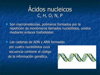 Ácidos nucleicos C, H, O, N, P Son macromoléculas, polímeros formados por la repetición de monómeros llamados nucleótidos, unidos mediante enlaces fosfodiéster.  Las cadenas de ADN y ARN formadas  por cuatro nucleótidos cuya  secuencia contiene el código  de la información genética. 