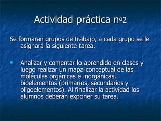 Actividad práctica n º 2 Se formaran grupos de trabajo, a cada grupo se le asignará la siguiente tarea. Analizar y comentar lo aprendido en clases y luego realizar un mapa conceptual de las moléculas orgánicas e inorgánicas, bioelementos (primarios, secundarios y oligoelementos). Al finalizar la actividad los alumnos deberán exponer su tarea. 