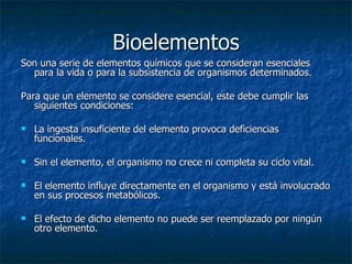 Bioelementos Son una serie de elementos químicos que se consideran esenciales para la vida o para la subsistencia de organismos determinados. Para que un elemento se considere esencial, este debe cumplir las siguientes condiciones: La ingesta insuficiente del elemento provoca deficiencias funcionales. Sin el elemento, el organismo no crece ni completa su ciclo vital.  El elemento influye directamente en el organismo y está involucrado en sus procesos metabólicos.  El efecto de dicho elemento no puede ser reemplazado por ningún otro elemento. 