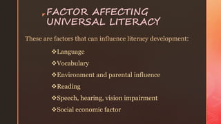 z FACTOR AFFECTING
UNIVERSAL LITERACY
These are factors that can influence literacy development:
Language
Vocabulary
Environment and parental influence
Reading
Speech, hearing, vision impairment
Social economic factor
 