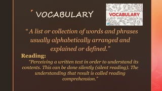 z
VOCABULARY
“ A list or collection of words and phrases
usually alphabetically arranged and
explained or defined.”
Reading:
“Perceiving a written text in order to understand its
contents. This can be done silently (silent reading). The
understanding that result is called reading
comprehension.”
 