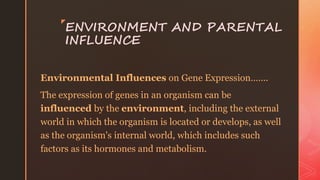 z
ENVIRONMENT AND PARENTAL
INFLUENCE
Environmental Influences on Gene Expression…….
The expression of genes in an organism can be
influenced by the environment, including the external
world in which the organism is located or develops, as well
as the organism's internal world, which includes such
factors as its hormones and metabolism.
 