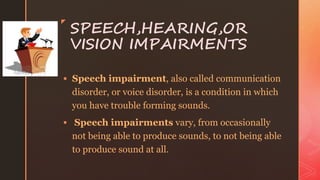 z
SPEECH,HEARING,OR
VISION IMPAIRMENTS
 Speech impairment, also called communication
disorder, or voice disorder, is a condition in which
you have trouble forming sounds.
 Speech impairments vary, from occasionally
not being able to produce sounds, to not being able
to produce sound at all.
 