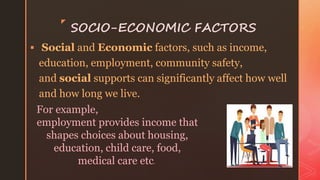 z
SOCIO-ECONOMIC FACTORS
 Social and Economic factors, such as income,
education, employment, community safety,
and social supports can significantly affect how well
and how long we live.
For example,
employment provides income that
shapes choices about housing,
education, child care, food,
medical care etc.
 