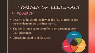z
CAUSES OF ILLETERACY
 Poverty is the condition having the few sources or less
income than others within a society.
 The low income parents prefer to get earning rather
than education.
 It leads the child to child labor.
1- POVERTY
 