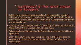 z
ILLITERACY IS THE ROOT CAUSE
OF POVERTY.
 Literacy is a reasonably good indicator of development in a society.
Illiteracy is the cause of poor socio-economic condition, high mortality
rate, low life expectancy, child-labor and child marriage and high growth
rate of population.
 Literacy can contribute positively to the quality of life of an individual for
which reason it is considered a basic human right.
 When people are illiterate, they don’t know how to earn well and how to
spend well.
 Many do not have knowledge about food and nutrition. This leads to
poverty which in turn becomes the cause of illiteracy giving rise to a
vicious cycle.
 