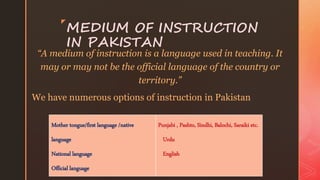 z
MEDIUM OF INSTRUCTION
IN PAKISTAN
“A medium of instruction is a language used in teaching. It
may or may not be the official language of the country or
territory.”
We have numerous options of instruction in Pakistan
Mother tongue/first language /native
language
National language
Official language
Punjabi , Pashto, Sindhi, Balochi, Saraiki etc.
Urdu
English
 