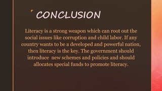 z
CONCLUSION
Literacy is a strong weapon which can root out the
social issues like corruption and child labor. If any
country wants to be a developed and powerful nation,
then literacy is the key. The government should
introduce new schemes and policies and should
allocates special funds to promote literacy.
 