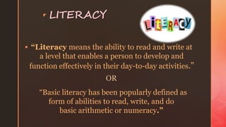 z LITERACY
 “Literacy means the ability to read and write at
a level that enables a person to develop and
function effectively in their day-to-day activities.”
OR
“Basic literacy has been popularly defined as
form of abilities to read, write, and do
basic arithmetic or numeracy.”
 