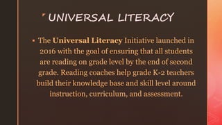 z
UNIVERSAL LITERACY
 The Universal Literacy Initiative launched in
2016 with the goal of ensuring that all students
are reading on grade level by the end of second
grade. Reading coaches help grade K-2 teachers
build their knowledge base and skill level around
instruction, curriculum, and assessment.
 