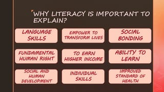 z
WHY LITERACY IS IMPORTANT TO
EXPLAIN?
LANGUAGE
SKILLS
ABILITY TO
LEARN
FUNDAMENTAL
HUMAN RIGHT
SOCIAL
BONDING
SOCIAL AND
HUMAN
DEVELOPMENT
IMPROVED
STANDARD OF
HEALTH
TO EARN
HIGHER INCOME
EMPOWER TO
TRANSFORM LIVES
INDIVIDUAL
SKILLS
 