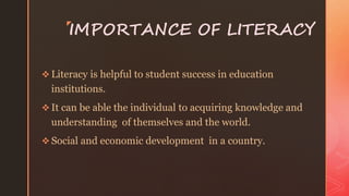 z
IMPORTANCE OF LITERACY
 Literacy is helpful to student success in education
institutions.
 It can be able the individual to acquiring knowledge and
understanding of themselves and the world.
 Social and economic development in a country.
 