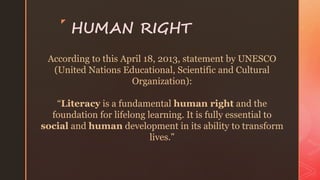 z
HUMAN RIGHT
According to this April 18, 2013, statement by UNESCO
(United Nations Educational, Scientific and Cultural
Organization):
“Literacy is a fundamental human right and the
foundation for lifelong learning. It is fully essential to
social and human development in its ability to transform
lives.”
 