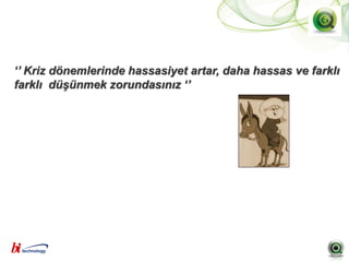 ‘’ Kriz dönemlerinde hassasiyet artar, daha hassas ve farklı
farklı düşünmek zorundasınız ‘’
 