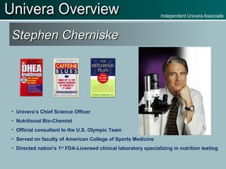 Stephen Cherniske Univera’s Chief Science Officer Nutritional Bio-Chemist Official consultant to the U.S. Olympic Team Served on faculty of American College of Sports Medicine Directed nation’s 1 st  FDA-Licensed clinical laboratory specializing in nutrition testing 