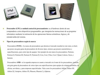  Procesador (CPU) o unidad central de procesamiento: es el hardware dentro de una
computadora u otros dispositivos programables, que interpreta las instrucciones de un programa
informático mediante la realización de las operaciones básicas aritméticas, lógicas y de
entrada/salida del sistema.
 Tipos de procesadores según la marca
Procesadores INTEL.- La marca de procesadores que domina el mercado mundial en este ramo, es Intel,
que posee una gran gama de procesadores de diversos tipos, mismos que poseen características y
especificaciones, para cierto tipo de equipos. Son ejemplo de esta marca los procesadores, Pentium,
Pentium II, Pentium III, Pentium IV, Pentium D, Core, Core 2 Duo, Core 2 Quad, Celeron, Xeon, e
Itanium.
Procesadores AMD - es la segunda empresa en cuanto a mercado en el ramo de los procesadores, teniendo
una gran gama de procesadores de varios tipos con especificaciones para equipos de cómputo portátiles, de
oficina, servidores, y para empresas especializadas. Tales como los procesadores Athlon, Athlon XP,
Athlon X2, Sempron, Athlon FX, Phenom, Phenom 2 y Opteron.
 