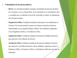  Velocidades de los procesadores:
 Hertz: Los microprocesadores manejan velocidades de proceso de datos
en el sistema, y eso se llama Hertz. Esta velocidad es la velocidad de reloj
y a medida que va subiendo el nivel de velocidad, es mejor el rendimiento
del microprocesador.
 Megahercio (Mhz): Unidad de medida de frecuencia. Su unidad base es
el hercio. En los procesadores expresa el número de pulsos eléctricos
desarrollados en un segundo (Mega=millón). Sus múltiplos empleados
son el Gigahercio (Ghz) y el Terahercio (Thz).
 Gigahercio (Ghz): Unidad de medida de frecuencia múltiplo del hercio
que equivale a mil millones de hercios.
 Terahercio (Thz): Unidad de medida de frecuencia múltiplo del hercio
que equivale a un billón de hercios. Otros múltiplos superiores serían el
Petahercio (Phz), el Exahercio (Ehz) y el Zetahercio (Zhz) hoy por hoy no
utilizados.
 