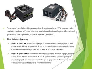  Power supply: es el dispositivo que convierte la corriente alterna (CA), en una o varias
corrientes continuas (CC), que alimentan los distintos circuitos del aparato electrónico al
que se conecta (computadora, televisor, impresora, router, etc.).
 Tipos de fuente de poder:
 Fuente de poder AT: Se caracteriza porque es análogo para encender yapagar, es decir
se debe pulsar el botón de encendido de la CPU y volverlo apulsar para apagarla cuando
Windows muestra el mensaje “AHORA PUEDEAPAGAR SU EQUIPO”.
 Fuente de poder ATX: Se caracteriza porque es digital para encender yapagar, es decir
se debe pulsar el botón de encendido de la CPU paraencenderla y cuando queramos
apagar el equipo le ordenamos alcomputador que se apague desde Windows y el equipo
se apague sinnecesidad de pulsar el botón manualmente.
 