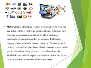  Multimedia: se utiliza para referirse a cualquier objeto o sistema
que utiliza múltiples medios de expresión físicos o digitales para
presentar o comunicar información. De allí la expresión
multimedios. Los medios pueden ser variados, desde texto e
imágenes, hasta animación, sonido, video, etc. También se puede
calificar como multimedia a los medios electrónicos u otros medios
que permiten almacenar y presentar contenido multimedia.
Multimedia es similar al empleo tradicional de medios mixtos en
las artes plásticas, pero con un alcance más amplio.
 
