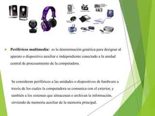  Periféricos multimedia: es la denominación genérica para designar al
aparato o dispositivo auxiliar e independiente conectado a la unidad
central de procesamiento de la computadora.
Se consideran periféricos a las unidades o dispositivos de hardware a
través de los cuales la computadora se comunica con el exterior, y
también a los sistemas que almacenan o archivan la información,
sirviendo de memoria auxiliar de la memoria principal.
 