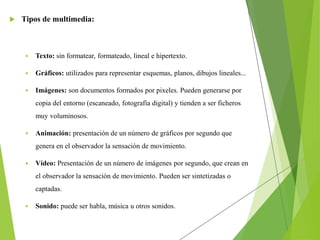  Tipos de multimedia:
 Texto: sin formatear, formateado, lineal e hipertexto.
 Gráficos: utilizados para representar esquemas, planos, dibujos lineales...
 Imágenes: son documentos formados por pixeles. Pueden generarse por
copia del entorno (escaneado, fotografía digital) y tienden a ser ficheros
muy voluminosos.
 Animación: presentación de un número de gráficos por segundo que
genera en el observador la sensación de movimiento.
 Vídeo: Presentación de un número de imágenes por segundo, que crean en
el observador la sensación de movimiento. Pueden ser sintetizadas o
captadas.
 Sonido: puede ser habla, música u otros sonidos.
 