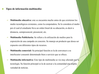  Tipos de información multimedia:
 Multimedia educativa: este se encuentra mucho antes de que existieran los
medio tecnológicos existentes, como la computadora. Se lo considera el medio
por el cual el estudiante lleva un orden lineal de su educación, es decir a
distancia, semipresencial, presencial, etc.
 Multimedia Publicitaria: Se refiere a la utilización de medios para la
exposición de una campaña en concreto. Se maneja un producto que desea ser
expuesto con diferentes tipos de recursos.
 Multimedia comercial: Su principal función es la de convencer a su
interlocutor consumir determinado bien o servicio que se ofrece.
 Multimedia informativa: Este tipo de multimedia se vio muy afectado por la
tecnología. Su función principal es la de acercar a la comunidad una amplia
variedad de noticias.
 