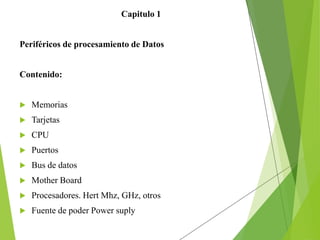 Capitulo 1
Periféricos de procesamiento de Datos
Contenido:
 Memorias
 Tarjetas
 CPU
 Puertos
 Bus de datos
 Mother Board
 Procesadores. Hert Mhz, GHz, otros
 Fuente de poder Power suply
 