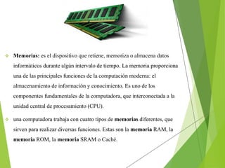  Memorias: es el dispositivo que retiene, memoriza o almacena datos
informáticos durante algún intervalo de tiempo. La memoria proporciona
una de las principales funciones de la computación moderna: el
almacenamiento de información y conocimiento. Es uno de los
componentes fundamentales de la computadora, que interconectada a la
unidad central de procesamiento (CPU).
 una computadora trabaja con cuatro tipos de memorias diferentes, que
sirven para realizar diversas funciones. Estas son la memoria RAM, la
memoria ROM, la memoria SRAM o Caché.
 