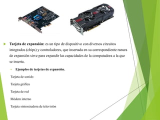  Tarjeta de expansión: es un tipo de dispositivo con diversos circuitos
integrados (chips) y controladores, que insertada en su correspondiente ranura
de expansión sirve para expandir las capacidades de la computadora a la que
se inserta.
 Ejemplos de tarjetas de expansión.
Tarjeta de sonido
Tarjeta gráfica
Tarjeta de red
Módem interno
Tarjeta sintonizadora de televisión
 