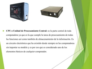  CPU o Unidad de Procesamiento Central: es la parte central de toda
computadora ya que es la que cumple la tarea de procesamiento de todas
las funciones así como también de almacenamiento de la información. Es
un circuito electrónico que ha existido desde siempre en las computadoras
sin importar su modelo y es por eso que es considerado uno de los
elementos básicos de cualquier computador.
 