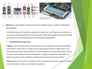  Puertos: es una interfaz a través de la cual se pueden enviar y recibir los diferentes
tipos de datos.
La interfaz puede ser de tipo física (hardware) o puede ser a nivel lógico o de software, en
cuyo caso se usa frecuentemente el término puerto lógico (por ejemplo, los puertos de redes
que permiten la transmisión de datos entre diferentes computadoras).
 Clasificación de los puertos:
Lógicos: es por medio de estos puertos que dos o más computadoras pueden intercambiar
información y datos entre sí e incluso, son los que permiten imprimir algún archivo y se
caracterizan por poder almacenar datos de manera temporal. Esta clase de puertos es la que
se vincula con la memoria de una computadora y siempre se mantienen conectados con
algún canal que sirva para establecer comunicaciones o bien, con un puerto físico.
Físicos: puertos como estos, en cambio, tienen la característica de estar siempre vinculados
con la placa madre o bien, con la tarjeta de expansión.
 