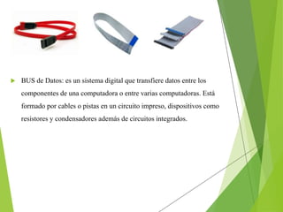  BUS de Datos: es un sistema digital que transfiere datos entre los
componentes de una computadora o entre varias computadoras. Está
formado por cables o pistas en un circuito impreso, dispositivos como
resistores y condensadores además de circuitos integrados.
 