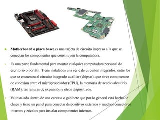  Motherboard o placa base: es una tarjeta de circuito impreso a la que se
conectan los componentes que constituyen la computadora.
 Es una parte fundamental para montar cualquier computadora personal de
escritorio o portátil. Tiene instalados una serie de circuitos integrados, entre los
que se encuentra el circuito integrado auxiliar (chipset), que sirve como centro
de conexión entre el microprocesador (CPU), la memoria de acceso aleatorio
(RAM), las ranuras de expansión y otros dispositivos.
 Va instalada dentro de una carcasa o gabinete que por lo general está hecha de
chapa y tiene un panel para conectar dispositivos externos y muchos conectores
internos y zócalos para instalar componentes internos.
 