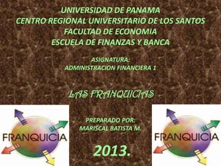 UNIVERSIDAD DE PANAMA
CENTRO REGIONAL UNIVERSITARIO DE LOS SANTOS
FACULTAD DE ECONOMIA
ESCUELA DE FINANZAS Y BANCA
ASIGNATURA:
ADMINISTRACION FINANCIERA 1
LAS FRANQUICIAS
PREPARADO POR:
MARISCAL BATISTA M.
2013.
 