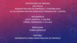 UNIVERCIDAD DE PANAMA
CRU COCLÉ
ADMINISTRACION DE EMPRESAS Y CONTABILIDAD
LIC.EN ADMINISTRACION MERCADEO PROMOCION Y VENTAS
INTEGRANTES
LIZETH AGRAZAL 2-740-808
CRISTEL FERNANDEZ 2-741-814
PROFESORA
LESBIA GONZALEZ
MATERIA
INFORMATICA PARA ADMISTRACION DE EMPRESA
 