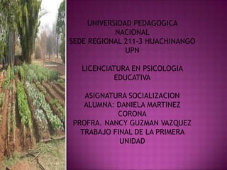 UNIVERSIDAD PEDAGOGICA
            NACIONAL
SEDE REGIONAL 211-3 HUACHINANGO
               UPN

   LICENCIATURA EN PSICOLOGIA
            EDUCATIVA

   ASIGNATURA SOCIALIZACION
   ALUMNA: DANIELA MARTINEZ
           CORONA
PROFRA. NANCY GUZMAN VAZQUEZ
  TRABAJO FINAL DE LA PRIMERA
            UNIDAD
 