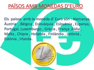 PAÏSOS AMB MONEDAS D’EURO 
Els països amb la moneda d’ Euro són : Alemanya, 
Àustria , Bèlgica , Eslovàquia , Eslovènia , Espanya, 
Portugal, Luxemburgo , Grècia , França ,Itàlia , 
Malta , Chipre , Holanda , Finlàndia , Letònia , 
Estònia , Irlanda. 
 