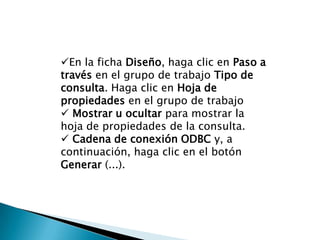 En la ficha Diseño, haga clic en Paso a
través en el grupo de trabajo Tipo de
consulta. Haga clic en Hoja de
propiedades en el grupo de trabajo
 Mostrar u ocultar para mostrar la
hoja de propiedades de la consulta.
 Cadena de conexión ODBC y, a
continuación, haga clic en el botón
Generar (...).
 