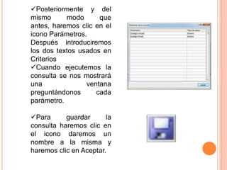 Posteriormente y del
mismo      modo      que
antes, haremos clic en el
icono Parámetros.
Después introduciremos
los dos textos usados en
Criterios
Cuando ejecutemos la
consulta se nos mostrará
una              ventana
preguntándonos      cada
parámetro.

Para      guardar      la
consulta haremos clic en
el icono daremos un
nombre a la misma y
haremos clic en Aceptar.
 
