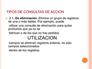 TIPOS DE CONSULTAS DE ACCION
   2.1.-De eliminación.-Elimina un grupo de registros
    de una o más tablas. Por ejemplo, puede
    utilizar una consulta de eliminación para quitar
    productos que ya no se
    fabrican o de los que no hay pedidos
                 UTILIZACION
    siempre se eliminan registros enteros, no sólo
    campos seleccionados
    dentro de los registros.
 