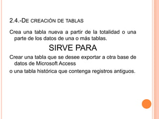 2.4.-DE CREACIÓN DE TABLAS
Crea una tabla nueva a partir de la totalidad o una
  parte de los datos de una o más tablas.
                SIRVE PARA
Crear una tabla que se desee exportar a otra base de
  datos de Microsoft Access
o una tabla histórica que contenga registros antiguos.
 